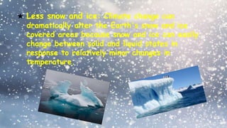 ★ Less snow and ice: Climate change can
dramatically alter the Earth's snow and ice
covered areas because snow and ice can easily
change between solid and liquid states in
response to relatively minor changes in
temperature.
 