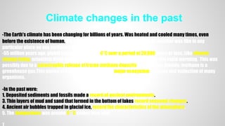Climate changes in the past
-The Earth's climate has been changing for billions of years. Was heated and cooled many times, even
before the existence of human. It's hard to say exactly what the Earth's daily weather was like in any
particular place on any particular day thousands or millions of years ago.
-55 million years ago, global temperatures rose 6°C over a period of 20,000 years or less. Like climate
change today, scientists think that an increase in greenhouse gases caused this rapid warming. This was
possibly due to a catastrophic release of frozen methane deposits - like carbon dioxide, methane is a
greenhouse gas.This period of climate change caused major ecosystem changes and extinction of many
organisms.
-In the past were:
1. Deposited sediments and fossils made a record of ancient environments.
3. Thin layers of mud and sand that formed in the bottom of lakes record seasonal changes.
4. Ancient air bubbles trapped in glacial ice, record the characteristics of the atmosphere.
5. The temperature was around 9 ° C colder than now.
 