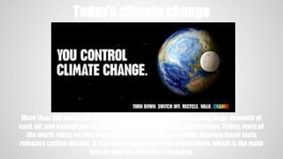 Today’s climate change
More than 100 years ago, people around the world started burning large amounts of
coal, oil, and natural gas to power their homes, factories, and vehicles. Today, most of
the world relies on these fossil fuels for their energy needs. Burning fossil fuels
releases carbon dioxide, a heat-trapping gas, into the atmosphere, which is the main
reason why the climate is changing.
 