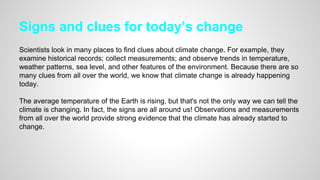 Signs and clues for today’s change
Scientists look in many places to find clues about climate change. For example, they
examine historical records; collect measurements; and observe trends in temperature,
weather patterns, sea level, and other features of the environment. Because there are so
many clues from all over the world, we know that climate change is already happening
today.
The average temperature of the Earth is rising, but that's not the only way we can tell the
climate is changing. In fact, the signs are all around us! Observations and measurements
from all over the world provide strong evidence that the climate has already started to
change.
 