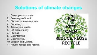 Solutions of climate changes
1. Green your commute.
2. Be energy efficient.
3. Choose renewable power.
4. Eat wisely.
5. Trame your waste.
6. Let polluters pay.
7. Fly less.
8. Get informed.
9. Get involved.
10.Support and Donate.
11.Reuse, reduce and recycle.
 