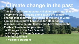 Climate change in the past
The Earth was formed about 4.5 billion years ago that's
a very long time. People didn't cause the climate
change that occurred thousands or millions of years
ago, so it must have happened for other natural
reasons. Some natural factors that have changed the
Earth's climate in the past were:
➔ Changes in the Earth's orbit.
➔ Changes in the sun's energy.
➔ Photosynthesis.
➔ Volcanic eruptions.
 