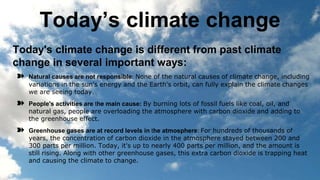 Today’s climate change
Today's climate change is different from past climate
change in several important ways:
➽ Natural causes are not responsible: None of the natural causes of climate change, including
variations in the sun's energy and the Earth's orbit, can fully explain the climate changes
we are seeing today.
➽ People's activities are the main cause: By burning lots of fossil fuels like coal, oil, and
natural gas, people are overloading the atmosphere with carbon dioxide and adding to
the greenhouse effect.
➽ Greenhouse gases are at record levels in the atmosphere: For hundreds of thousands of
years, the concentration of carbon dioxide in the atmosphere stayed between 200 and
300 parts per million. Today, it's up to nearly 400 parts per million, and the amount is
still rising. Along with other greenhouse gases, this extra carbon dioxide is trapping heat
and causing the climate to change.
 