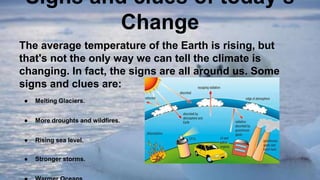 Signs and clues of today’s
Change
The average temperature of the Earth is rising, but
that's not the only way we can tell the climate is
changing. In fact, the signs are all around us. Some
signs and clues are:
● Melting Glaciers.
● More droughts and wildfires.
● Rising sea level.
● Stronger storms.
 