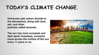 Volcanoes add carbon dioxide to
the atmosphere, along with dust,
ash, and other
particles called aerosols.
The sun has more sunspots and
dark spots nowadays, sunspots
move across the surface of the sun
every 11 years or so.
TODAY’S CLIMATE CHANGE.
 