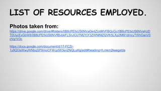 Photos taken from:
https://drive.google.com/drive/#folders/0B8cPEfxUS6NVaGk4ZUxMVFBQcGc/0B8cPEfxUS6NVeHJD
T0UycExGbW8/0B8cPEfxUS6NVflBvbkFLSnJCUTM2YjY3ZWNlNlZQVlh5LXp2Ml91dmcyTWhOanV0
cVg1V3c
https://docs.google.com/document/d/17-FCZr-
1y9QI3sWwyWNbqSPXmoCFWcptW3enZNQLuHg/edit#heading=h.mkm2keegxtda
LIST OF RESOURCES EMPLOYED.
 