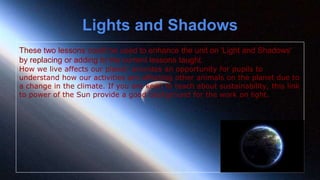These two lessons could be used to enhance the unit on 'Light and Shadows'
by replacing or adding to the current lessons taught.
How we live affects our planet' provides an opportunity for pupils to
understand how our activities are affecting other animals on the planet due to
a change in the climate. If you are keen to teach about sustainability, this link
to power of the Sun provide a good background for the work on light.
Lights and Shadows
 