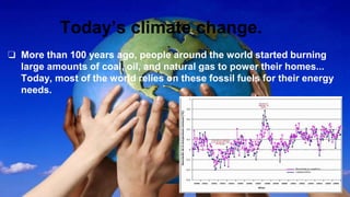 Today’s climate change.
❏ More than 100 years ago, people around the world started burning
large amounts of coal, oil, and natural gas to power their homes...
Today, most of the world relies on these fossil fuels for their energy
needs.
 