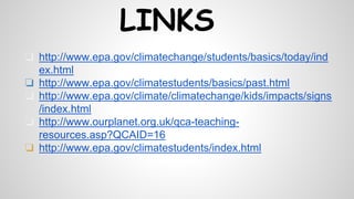 LINKS
❏ http://www.epa.gov/climatechange/students/basics/today/ind
ex.html
❏ http://www.epa.gov/climatestudents/basics/past.html
❏ http://www.epa.gov/climate/climatechange/kids/impacts/signs
/index.html
❏ http://www.ourplanet.org.uk/qca-teaching-
resources.asp?QCAID=16
❏ http://www.epa.gov/climatestudents/index.html
 