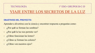 TECNOLOGÍA 1º ESO- GRUPOS B-C-D
VIAJE ENTRE LOS SECRETOS DE LA LUZ
OBJETIVOS DEL PROYECTO:
Aprender a divertirse con la ciencia y encontrar respuesta a preguntas como:
- ¿Por qué se forman las sombras?
- ¿Por qué la luz nos permite ver?
- ¿Cómo funcionan las lentes?
- ¿Cómo se forman los colores?
- ¿Cómo ven nuestros ojos?
 