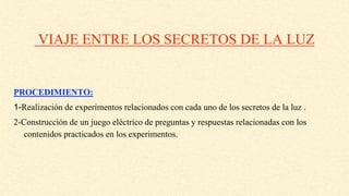 VIAJE ENTRE LOS SECRETOS DE LA LUZ
PROCEDIMIENTO:
1-Realización de experimentos relacionados con cada uno de los secretos de la luz .
2-Construcción de un juego eléctrico de preguntas y respuestas relacionadas con los
contenidos practicados en los experimentos.
 