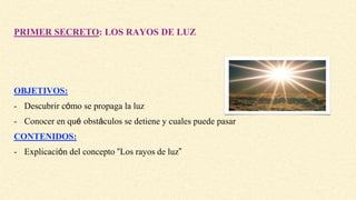 PRIMER SECRETO: LOS RAYOS DE LUZ
OBJETIVOS:
- Descubrir cómo se propaga la luz
- Conocer en qué obstáculos se detiene y cuales puede pasar
CONTENIDOS:
- Explicación del concepto “Los rayos de luz”
 