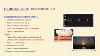 PRIMER SECRETO: LOS RAYOS DE LUZ
EXPERIMENTOS CURSO 1 ESO-C:
- ¿CÓMO SE PROPAGA LA LUZ?
- Práctica 1: Recorridos sin curvas
- Práctica 2:Una luz sobre el mundo
- ¿POR QUÉ SE FORMAN LAS SOMBRAS?
- Práctica 1: Detener la luz
(Eclipse)
- Práctica 2:Un reloj de sol (a la sombra de un árbol)
- ¿PRODUCEN SOMBRA TODOS LOS OBJETOS?
- Práctica 1: ¿Pasa o no pasa?
(Un halo alrededor de la luna)
- Práctica 2:Efecto transparencia
(¿Cómo vemos a través de diversos materiales?
 