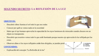 SEGUNDO SECRETO: LA REFLEXIÓN DE LA LUZ
OBJETIVOS:
- Descubrir cómo ilumina el sol todo lo que nos rodea
- Conocer por qué no vemos nada en la oscuridad
- Saber que el ojo humano aprovecha la capacidad de los rayos luminosos de retroceder cuando chocan con un
objeto no transparente.
- Descubrir que nosotros vemos todo lo que está iluminado porque nuestro ojo aprovecha la luz reflejada por las
cosas.
- Observar cómo si los rayos reflejados están bien dirigidos, se pueden producir imágenes idénticas a las reales
CONTENIDOS:
- Explicación del concepto “La Refexión de la luz”
 
