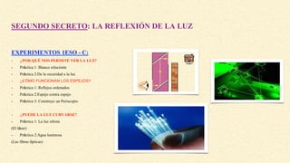 SEGUNDO SECRETO: LA REFLEXIÓN DE LA LUZ
EXPERIMENTOS 1ESO - C:
- ¿POR QUÉ NOS PERMITE VER LA LUZ?
- Práctica 1: Blanco reluciente
- Práctica 2:De la oscuridad a la luz
- ¿CÓMO FUNCIONAN LOS ESPEJOS?
- Práctica 1: Reflejos ordenados
- Práctica 2:Espejo contra espejo
- Práctica 3: Construye un Periscopio
- ¿PUEDE LA LUZ CURVARSE?
- Práctica 1: La luz rebota
(El láser)
- Práctica 2:Agua luminosa
(Las fibras ópticas)
 