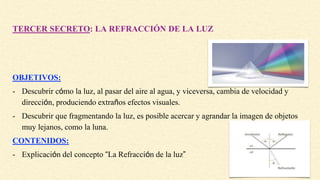 TERCER SECRETO: LA REFRACCIÓN DE LA LUZ
OBJETIVOS:
- Descubrir cómo la luz, al pasar del aire al agua, y viceversa, cambia de velocidad y
dirección, produciendo extraños efectos visuales.
- Descubrir que fragmentando la luz, es posible acercar y agrandar la imagen de objetos
muy lejanos, como la luna.
CONTENIDOS:
- Explicación del concepto “La Refracción de la luz”
 