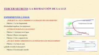 TERCER SECRETO: LA REFRACCIÓN DE LA LUZ
EXPERIMENTOS 1 ESO-D:
- ¿POR QUÉ EL AGUA MODIFICA LA IMAGEN DE LOS OBJETOS?
- Práctica 1: La luz fragmentada
(Profundidad engañosa, los espejismos)
- ¿CÓMO FUNCIONAN LAS LENTES?
- Práctica 1: Aumentar con el agua
- Práctica 2:Rayos convergentes
- Práctica 3: Unir y separar la luz
- ¿DE QUÉ MODO APROXIMAN LAS IMÁGENES LOS TELESCOPIOS?
- Práctica 1: La luna en casa
(¿Quién inventó el telescopio?)
- Práctica 2:Un telescopio sencillo
 