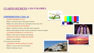 CUARTO SECRETO: LOS COLORES
EXPERIMENTOS 1 ESO - D:
- ¿DE QUÉ COLOR ES LA LUZ?
- Práctica 1: Peonza de colores (El prisma de Newton)
- Práctica 2:Los colores del arco iris (¿Por qué se forma el arco iris?)
- ¿CÓMO SE FORMAN LOS COLORES?
- Práctica 1: Mezclar los colores (¿Por qué vemos los colores?)
- Práctica 2:Descomponer las tintas (Colores en televisión. Colores en el papel)
- ¿SE PUEDE COLOREAR LA LUZ BLANCA?
- Práctica 1: Filtro rojo (Las vidrieras de las iglesias)
- ¿POR QUÉ EL CIELO CAMBIA DE COLOR?
- Práctica 1: Ocaso artificial
(Los colores del sol y del cielo)
- ¿POR QUÉ EL NEGRO ATRAE EL CALOR?
- Práctica 1: La luz es calor (las casas blancas)
- Práctica 2:Aprisionar el calor
 