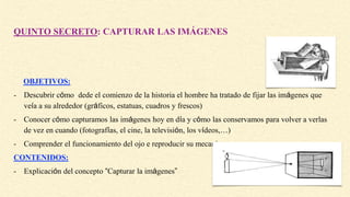 QUINTO SECRETO: CAPTURAR LAS IMÁGENES
OBJETIVOS:
- Descubrir cómo dede el comienzo de la historia el hombre ha tratado de fijar las imágenes que
veía a su alrededor (gráficos, estatuas, cuadros y frescos)
- Conocer cómo capturamos las imágenes hoy en día y cómo las conservamos para volver a verlas
de vez en cuando (fotografías, el cine, la televisión, los vídeos,…)
- Comprender el funcionamiento del ojo e reproducir su mecanismo.
CONTENIDOS:
- Explicación del concepto “Capturar la imágenes”
 