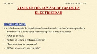 PROYECTO: CURSOS: 1º ESO- B - C - D
VIAJE ENTRE LOS SECRETOS DE LA
ELECTRICIDAD
PROCEDIMIENTO:
A través de una serie de experimentos hemos intentado que los alumnos aprendan a
divertirse con la ciencia y encuentren respuesta a preguntas como:
- ¿Qué es un rayo?
- ¿Cómo se genera la potencia eléctrica?
- ¿Para qué sirve un interruptor?
- ¿Cómo se enciende una bombilla?
 
