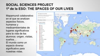 SOCIAL SCIENCES PROJECT
1º de la ESO: THE SPACES OF OUR LIVES
Mapamundi colaborativo
en el que se analizan
aspectos físicos,
humanos y
medioambientales de
lugares significativos
para la vida de los
alumnos: origen, visitas,
sueños…
El mundo como un
espacio diverso
significativo para
nuestras vidas.
 