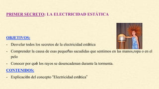 PRIMER SECRETO: LA ELECTRICIDAD ESTÁTICA
OBJETIVOS:
- Desvelar todos los secretos de la electricidad estática
- Comprender la causa de esas pequeñas sacudidas que sentimos en las manos,ropa o en el
pelo
- Conocer por qué los rayos se desencadenan durante la tormenta.
CONTENIDOS:
- Explicación del concepto “Electricidad estática”
 