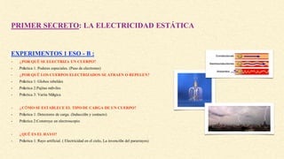PRIMER SECRETO: LA ELECTRICIDAD ESTÁTICA
EXPERIMENTOS 1 ESO - B :
- ¿POR QUÉ SE ELECTRIZA UN CUERPO?
- Práctica 1: Poderes especiales. (Paso de electrones)
- ¿POR QUÉ LOS CUERPOS ELECTRIZADOS SE ATRAEN O REPELEN?
- Práctica 1: Globos rebeldes
- Práctica 2:Pajitas móviles
- Práctica 3: Varita Mágica
- ¿CÓMO SE ESTABLECE EL TIPO DE CARGA DE UN CUERPO?
- Práctica 1: Detectores de carga. (Inducción y contacto)
- Práctica 2:Construye un electroscopio
- ¿QUÉ ES EL RAYO?
- Práctica 1: Rayo artificial. ( Electricidad en el cielo, La invención del pararrayos)
 
