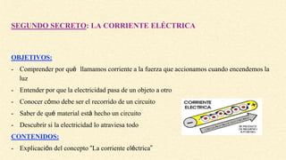 SEGUNDO SECRETO: LA CORRIENTE ELÉCTRICA
OBJETIVOS:
- Comprender por qué llamamos corriente a la fuerza que accionamos cuando encendemos la
luz
- Entender por que la electricidad pasa de un objeto a otro
- Conocer cómo debe ser el recorrido de un circuito
- Saber de qué material está hecho un circuito
- Descubrir si la electricidad lo atraviesa todo
CONTENIDOS:
- Explicación del concepto “La corriente eléctrica”
 
