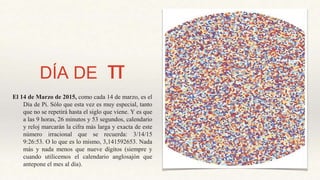 DÍA DE π
El 14 de Marzo de 2015, como cada 14 de marzo, es el
Día de Pi. Sólo que esta vez es muy especial, tanto
que no se repetirá hasta el siglo que viene. Y es que
a las 9 horas, 26 minutos y 53 segundos, calendario
y reloj marcarán la cifra más larga y exacta de este
número irracional que se recuerda: 3/14/15
9:26:53. O lo que es lo mismo, 3,141592653. Nada
más y nada menos que nueve dígitos (siempre y
cuando utilicemos el calendario anglosajón que
antepone el mes al día).
 