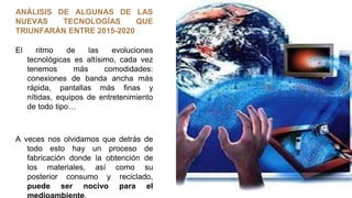 ANÁLISIS DE ALGUNAS DE LAS
NUEVAS TECNOLOGÍAS QUE
TRIUNFARÁN ENTRE 2015-2020
El ritmo de las evoluciones
tecnológicas es altísimo, cada vez
tenemos más comodidades:
conexiones de banda ancha más
rápida, pantallas más finas y
nítidas, equipos de entretenimiento
de todo tipo…
A veces nos olvidamos que detrás de
todo esto hay un proceso de
fabricación donde la obtención de
los materiales, así como su
posterior consumo y reciclado,
puede ser nocivo para el
medioambiente.
 
