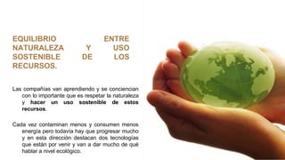 EQUILIBRIO ENTRE
NATURALEZA Y USO
SOSTENIBLE DE LOS
RECURSOS.
Las compañías van aprendiendo y se conciencian
con lo importante que es respetar la naturaleza
y hacer un uso sostenible de estos
recursos.
Cada vez contaminan menos y consumen menos
energía pero todavía hay que progresar mucho
y en esta dirección destacan dos tecnologías
que están por venir y van a dar mucho de qué
hablar a nivel ecológico.
 