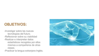 OBJETIVOS:
-Investigar sobre las nuevas
tecnologías del futuro.
-Reflexionar sobre su viabilidad
-Realizar e interpretar datos
estadísticos recogidos por ellos
mismos a compañeros de otras
clases.
-Practicar la lengua extranjera Inglés.
 