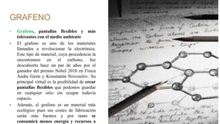 GRAFENO
• Grafeno, pantallas flexibles y más
tolerantes con el medio ambiente
• El grafeno es uno de los materiales
llamados a revolucionar la electrónica.
Este tipo de material, cuya procedencia la
encontramos en el carbono, fue
descubierto hace un par de años por el
ganador del premio Nobel 2010 en Física
Andre Geim y Konstantin Novoselov. Su
principal virtud es la posibilidad de crear
pantallas flexibles que podemos guardar
en cualquier sitio sin ocupar todavía
espacio.
• Además, el grafeno es un material más
ecológico pues sus costes de fabricación
serán más baratos y por tanto se
consumirá menos energía y recursos a
 