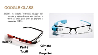 GOOGLE GLASS
Pronto, en España, podremos navegar por
Internet y comunicarnos con amigos a
través de unas gafas como ya empieza a
suceder en EEUU.
Batería
Parte
Táctil
Cámara
Y
Proyector
 