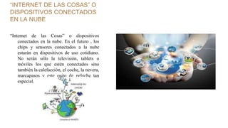 “INTERNET DE LAS COSAS” O
DISPOSITIVOS CONECTADOS
EN LA NUBE
“Internet de las Cosas” o dispositivos
conectados en la nube. En el futuro , los
chips y sensores conectados a la nube
estarán en dispositivos de uso cotidiano.
No serán sólo la televisión, tablets o
móviles los que estén conectados sino
también la calefacción, el coche, la nevera,
marcapasos y este osito de peluche tan
especial.
 