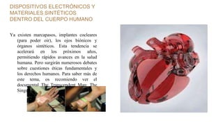 DISPOSITIVOS ELECTRÓNICOS Y
MATERIALES SINTÉTICOS
DENTRO DEL CUERPO HUMANO
Ya existen marcapasos, implantes cocleares
(para poder oir), los ojos biónicos y
órganos sintéticos. Esta tendencia se
acelerará en los próximos años,
permitiendo rápidos avances en la salud
humana. Pero surgirán numerosos debates
sobre cuestiones éticas fundamentales y
los derechos humanos. Para saber más de
este tema, os recomiendo ver el
documental The Transcendent Man: The
Singularity is Near.
 