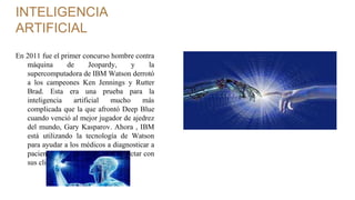 INTELIGENCIA
ARTIFICIAL
En 2011 fue el primer concurso hombre contra
máquina de Jeopardy, y la
supercomputadora de IBM Watson derrotó
a los campeones Ken Jennings y Rutter
Brad. Esta era una prueba para la
inteligencia artificial mucho más
complicada que la que afrontó Deep Blue
cuando venció al mejor jugador de ajedrez
del mundo, Gary Kasparov. Ahora , IBM
está utilizando la tecnología de Watson
para ayudar a los médicos a diagnosticar a
pacientes o a las marcas para conectar con
sus clientes.
 