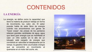 CONTENIDOS
LA ENERGÍA
La energía, se define como la capacidad que
tiene la materia de producir trabajo en forma
de movimiento, luz, calor, etc. El saber
popular habla de estar lleno de energía
cuando nos encontramos con ganas de
“hacer cosas”; las presas de los pantanos
retienen grandes cantidades de agua, agua
que tiene gran energía que se manifiesta al
caer; un niño subido en lo alto de un
tobogán está cargado de energía que
convertirá en velocidad al desplazarse por la
rampa; la gasolina tiene acumulada energía
que se convertirá en movimiento al
quemarse en el motor del coche, etc.
 
