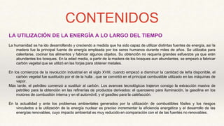 CONTENIDOS
LA UTILIZACIÓN DE LA ENERGÍA A LO LARGO DEL TIEMPO
La humanidad se ha ido desarrollando y creciendo a medida que ha sido capaz de utilizar distintas fuentes de energía, así la
madera fue la principal fuente de energía empleada por los seres humanos durante miles de años. Se utilizaba para
calentarse, cocinar los alimentos y fabricar algunos objetos. Su obtención no requería grandes esfuerzos ya que eran
abundantes los bosques. En la edad media, a partir de la madera de los bosques aun abundantes, se empezó a fabricar
carbón vegetal que se utilizó en las forjas para obtener metales.
En los comienzos de la revolución industrial en el siglo XVIII, cuando empezó a disminuir la cantidad de leña disponible, el
carbón vegetal fue sustituido por el de la hulla , que se convirtió en el principal combustible utilizado en las máquinas de
vapor.
Más tarde, el petróleo comenzó a sustituir al carbón. Los avances tecnológicos trajeron consigo la extracción masiva de
petróleo para la obtención en las refinerías de productos derivados: el queroseno para iluminación, la gasolina en los
motores de combustión interna y en el automóvil, y el gasóleo para la calefacción.
En la actualidad y ante los problemas ambientales generados por la utilización de combustibles fósiles y los riesgos
vinculados a la utilización de la energía nuclear es preciso incrementar la eficiencia energética y el desarrollo de las
energías renovables, cuyo impacto ambiental es muy reducido en comparación con el de las fuentes no renovables.
 