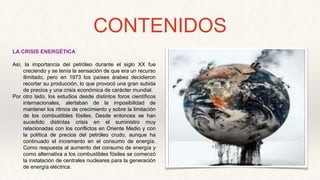 CONTENIDOS
LA CRISIS ENERGÉTICA
Así, la importancia del petróleo durante el siglo XX fue
creciendo y se tenía la sensación de que era un recurso
ilimitado, pero en 1973 los países árabes decidieron
recortar su producción, lo que provocó una gran subida
de precios y una crisis económica de carácter mundial.
Por otro lado, los estudios desde distintos foros científicos
internacionales, alertaban de la imposibilidad de
mantener los ritmos de crecimiento y sobre la limitación
de los combustibles fósiles. Desde entonces se han
sucedido distintas crisis en el suministro muy
relacionadas con los conflictos en Oriente Medio y con
la política de precios del petróleo crudo, aunque ha
continuado el incremento en el consumo de energía.
Como respuesta al aumento del consumo de energía y
como alternativa a los combustibles fósiles se comenzó
la instalación de centrales nucleares para la generación
de energía eléctrica.
 