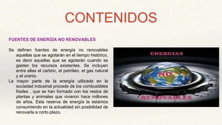 CONTENIDOS
FUENTES DE ENERGÍA NO RENOVABLES
Se definen fuentes de energía no renovables
aquellas que se agotarán en el tiempo histórico,
es decir aquellas que se agotarán cuando se
gasten los recursos existentes. Se incluyen
entre ellas el carbón, el petróleo, el gas natural
y el uranio.
La mayor parte de la energía utilizada en la
sociedad industrial procede de los combustibles
fósiles , que se han formado con los restos de
plantas y animales que vivieron hace millones
de años. Esta reserva de energía la estamos
consumiendo en la actualidad sin posibilidad de
renovarla a corto plazo.
 