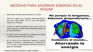 MEDIDAS PARA AHORRAR ENERGÍA EN EL
HOGAR
● Aprovechar siempre que podamos la luz solar.
● Tener en cuenta que aquellos electrodomésticos
que más vatios tienen son los que más gastan
cuando los compréis.
● Cuando un electrodoméstico tiene varios años es
mejor cambiarlo, puede perder bastante energía en
su funcionamiento.
● No dejar luces encendidas en habitaciones vacías
y utilizar lámparas de bajo consumo.
● En el caso de los frigoríficos abrirlos lo menos
posible y utilizarlos a temperaturas no inferiores de
3 ºC, ya que a temperaturas inferiores aumenta el
gasto sin necesidad.
- Utilizar la lavadora siempre a carga completa......
 