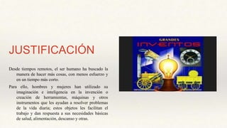 JUSTIFICACIÓN
Desde tiempos remotos, el ser humano ha buscado la
manera de hacer más cosas, con menos esfuerzo y
en un tiempo más corto.
Para ello, hombres y mujeres han utilizado su
imaginación e inteligencia en la invención o
creación de herramientas, máquinas y otros
instrumentos que les ayudan a resolver problemas
de la vida diaria; estos objetos les facilitan el
trabajo y dan respuesta a sus necesidades básicas
de salud, alimentación, descanso y otras.
 