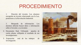 PROCEDIMIENTO
1. Elección del invento. Los alumnos
escogerán un invento relacionado con la Luz,
posteriores a la Revolución Industrial.
3. Búsqueda de información. Los
alumnos deberán buscar datos e información
sobre el invento y su inventor.
4. Documento final. Utilizando paneles de
cartón pluma, reflejarán el resultado de sus
investigaciones.
5. Exposición oral de los trabajos de
investigación
 
