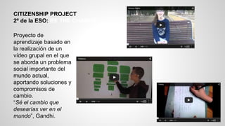 CITIZENSHIP PROJECT
2º de la ESO: BE THE CHANGE
Proyecto de
aprendizaje basado en
la realización de un
vídeo grupal en el que
se aborda un problema
social importante del
mundo actual,
aportando soluciones y
compromisos de
cambio.
“Sé el cambio que
desearías ver en el
mundo”, Gandhi.
 