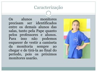 Caracterização

Os       alunos      monitores
precisam ser identificados
entre os demais alunos das
salas, tanto pela Pape quanto
pelos professores e alunos.
Para isso não podemos
esquecer de vestir a camiseta
da monitoria sempre ao
chegar e de tirá-la ao final do
período, pois os próximos
monitores usarão.
 