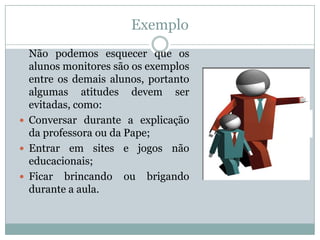Exemplo
  Não podemos esquecer que os
  alunos monitores são os exemplos
  entre os demais alunos, portanto
  algumas atitudes devem ser
  evitadas, como:
 Conversar durante a explicação
  da professora ou da Pape;
 Entrar em sites e jogos não
  educacionais;
 Ficar brincando ou brigando
  durante a aula.
 