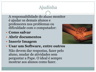 Ajudinha

    A responsabilidade do aluno monitor
    é ajudar os demais alunos e
    professores nos problemas ou
    dificuldade com o computador:
   Como salvar
   Abrir documentos
   Inserir Imagem
   Usar um Software, entre outros
    Não devem dar respostas, fazer pelo
    aluno, mudar de atividades sem
    perguntar a Pape. O ideal é sempre
    mostrar aos alunos como fazer.
 