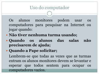 Uso do computador

  Os alunos monitores podem usar os
  computadores para pesquisar na Internet ou
  jogar quando:
 Não tiver nenhuma turma usando;
 Quando      os alunos das salas não
  precisarem de ajuda;
 Quando a Pape solicitar;
  Lembrem-se que todas as vezes que as turmas
  entram os alunos monitores devem se levantar e
  esperar que todos sentem para ocupar os
  computadores vazios.
 