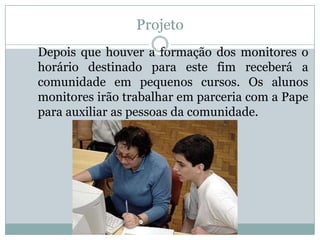 Projeto
Depois que houver a formação dos monitores o
horário destinado para este fim receberá a
comunidade em pequenos cursos. Os alunos
monitores irão trabalhar em parceria com a Pape
para auxiliar as pessoas da comunidade.
 